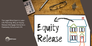 The Legal Blind Spot in Later-Life Planning: Why an Equity Release Mortgage Demands a Flawlessly Structured LPA